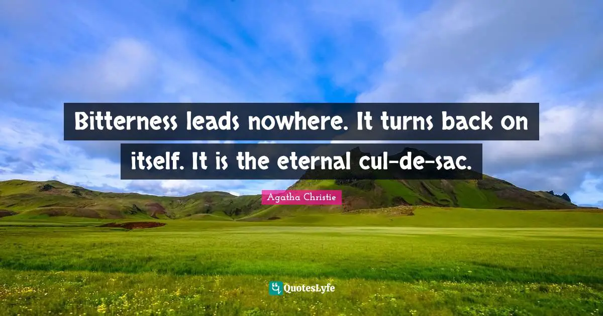 Bitterness leads nowhere. It turns back on itself. It is the eternal cul-de-sac.