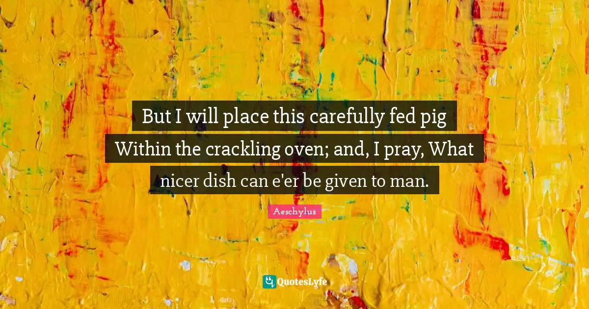 But I will place this carefully fed pig Within the crackling oven; and, I pray, What nicer dish can e'er be given to man.