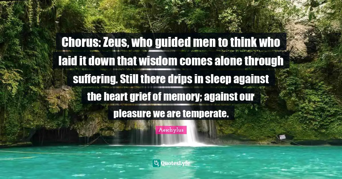 Chorus: Zeus, who guided men to think who laid it down that wisdom comes alone through suffering. Still there drips in sleep against the heart grief of memory; against our pleasure we are temperate.