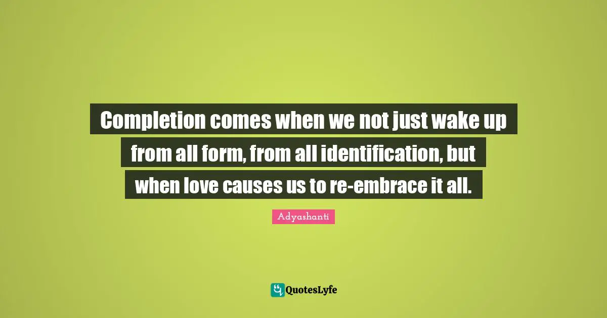 Completion comes when we not just wake up from all form, from all identification, but when love causes us to re-embrace it all.