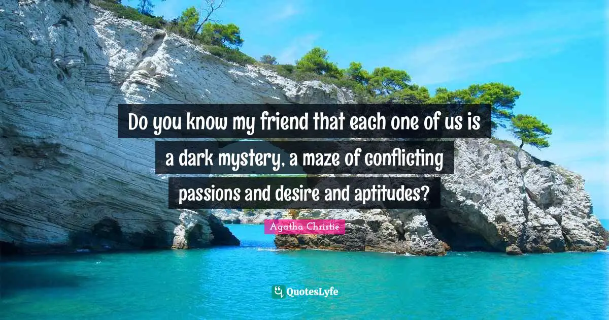 Agatha Christie Quotes: "Do you know my friend that each one of us is a dark mystery, a maze of conflicting passions and desire and aptitudes?"