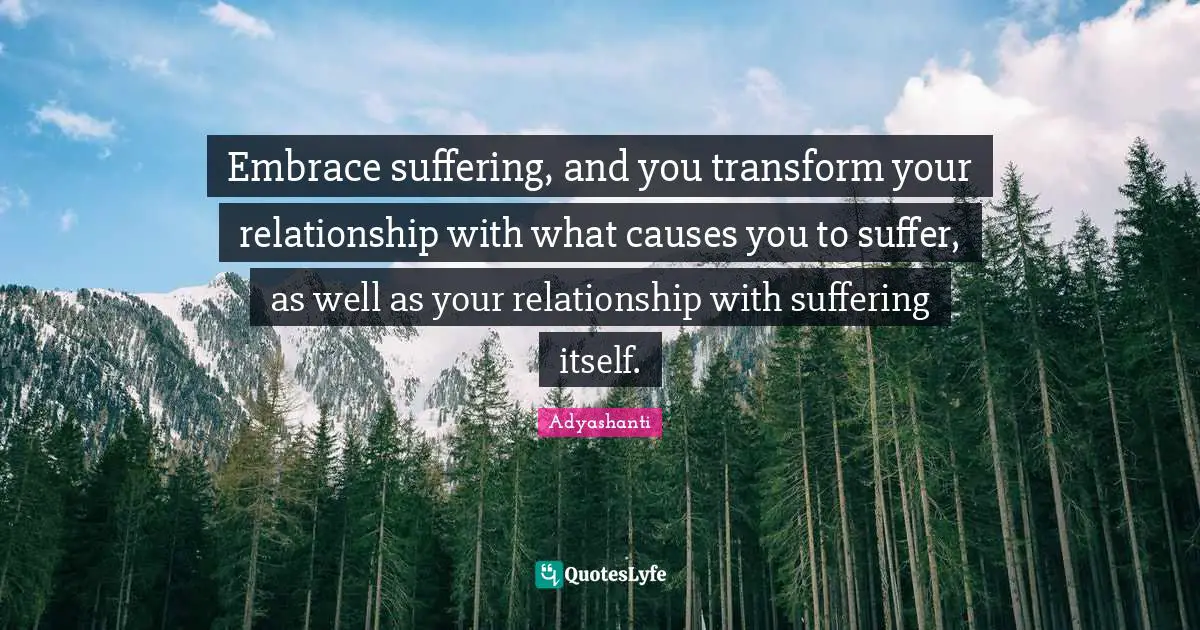 Embrace suffering, and you transform your relationship with what causes you to suffer, as well as your relationship with suffering itself.