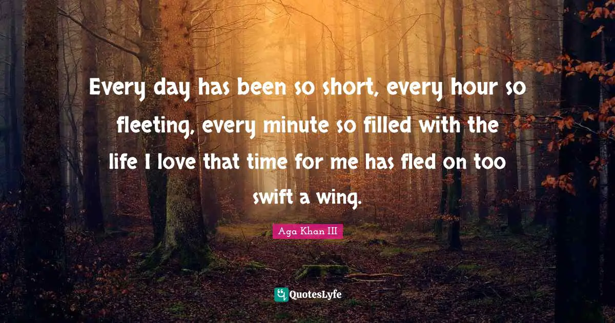 Every day has been so short, every hour so fleeting, every minute so filled with the life I love that time for me has fled on too swift a wing.