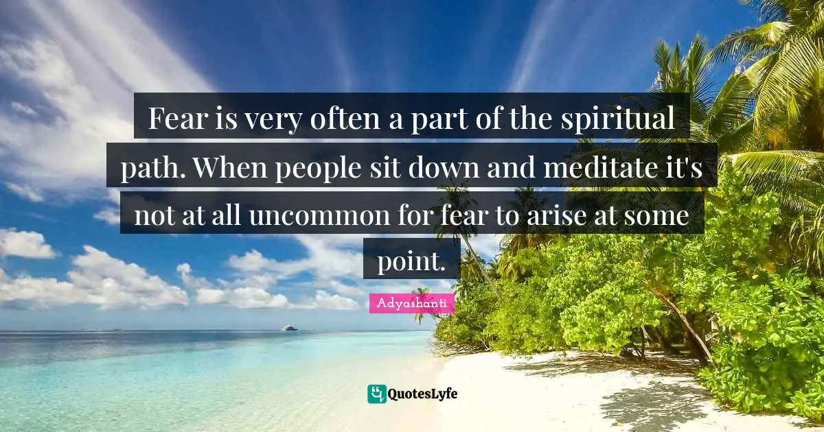 Fear is very often a part of the spiritual path. When people sit down and meditate it's not at all uncommon for fear to arise at some point.