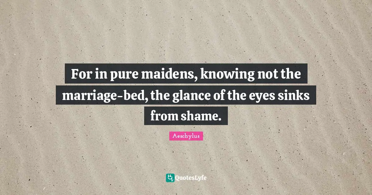 For in pure maidens, knowing not the marriage-bed, the glance of the eyes sinks from shame.