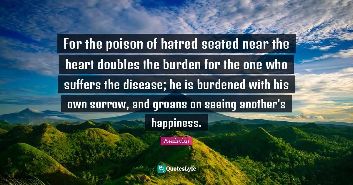 For the poison of hatred seated near the heart doubles the burden for the one who suffers the disease; he is burdened with his own sorrow, and groans on seeing another's happiness.