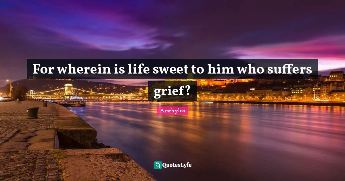 For wherein is life sweet to him who suffers grief?