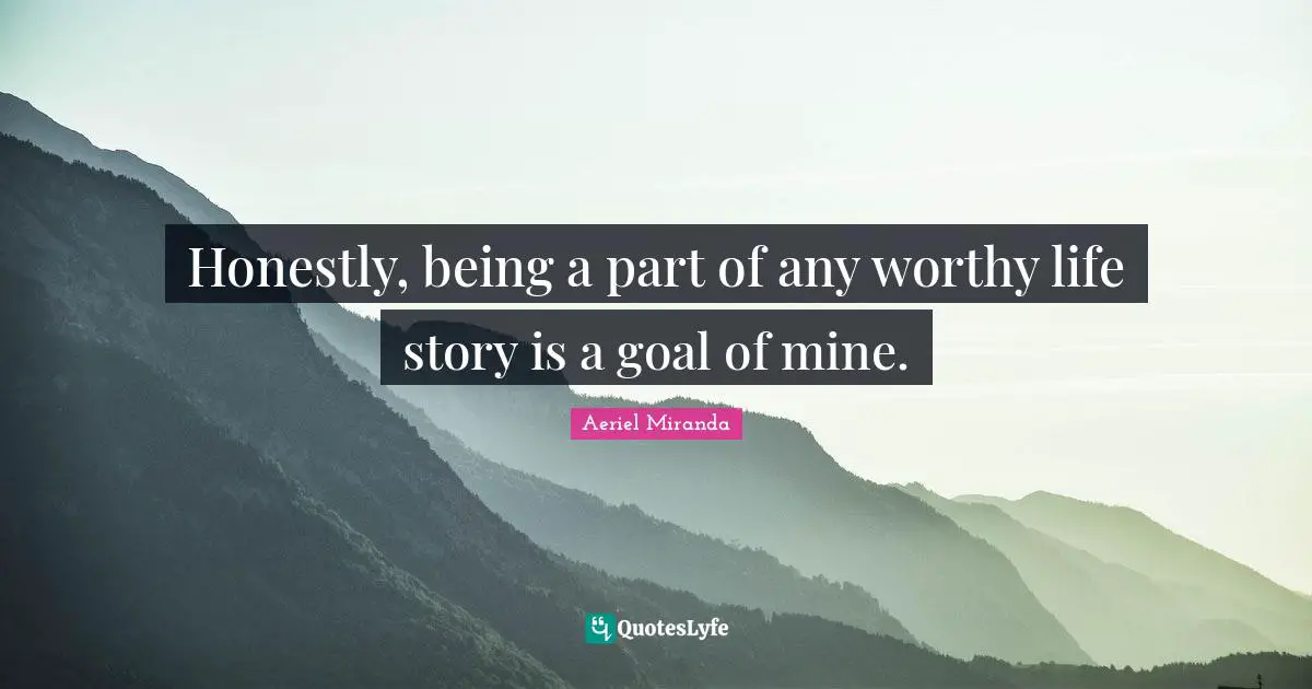 Honestly, being a part of any worthy life story is a goal of mine.