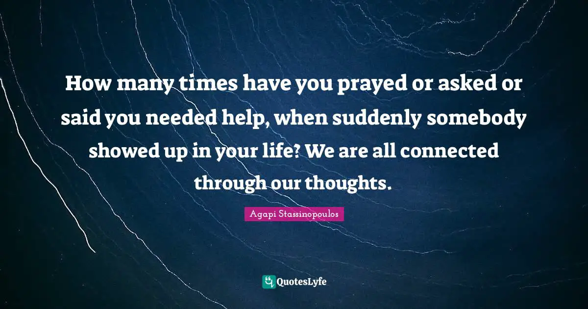 How many times have you prayed or asked or said you needed help, when suddenly somebody showed up in your life? We are all connected through our thoughts.