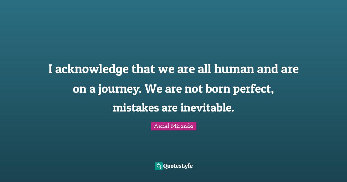 I acknowledge that we are all human and are on a journey. We are not born perfect, mistakes are inevitable.