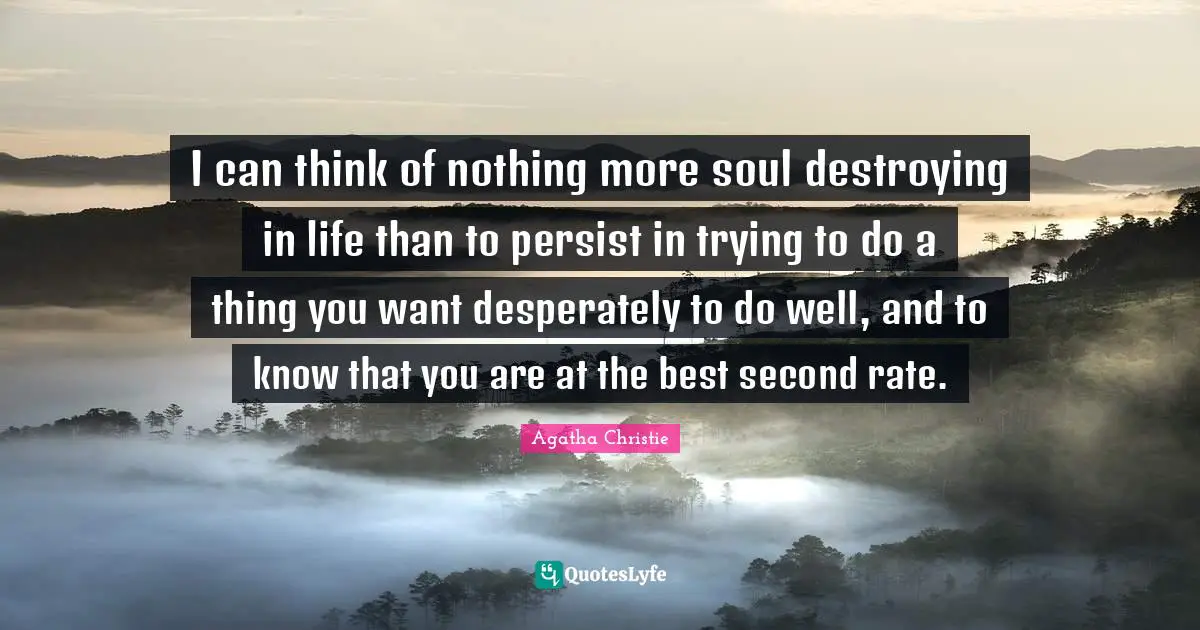 I can think of nothing more soul destroying in life than to persist in trying to do a thing you want desperately to do well, and to know that you are at the best second rate.