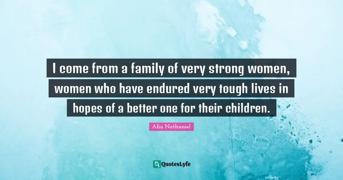 I come from a family of very strong women, women who have endured very tough lives in hopes of a better one for their children.