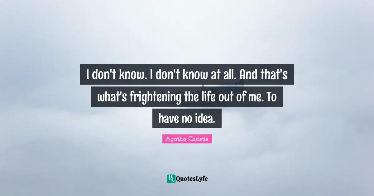 I don't know. I don't know at all. And that's what's frightening the life out of me. To have no idea.