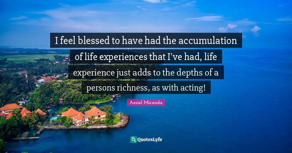 I feel blessed to have had the accumulation of life experiences that I've had, life experience just adds to the depths of a persons richness, as with acting!