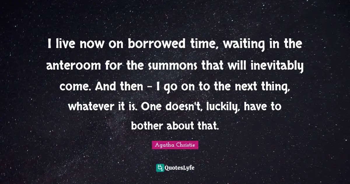 Agatha Christie Quotes: "I live now on borrowed time, waiting in the anteroom for the summons that will inevitably come. And then - I go on to the next thing, whatever it is. One doesn't, luckily, have to bother about that."