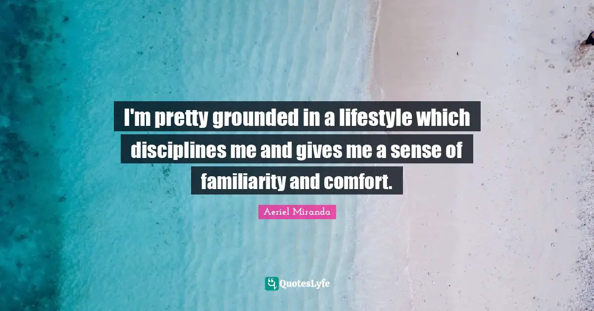 I'm pretty grounded in a lifestyle which disciplines me and gives me a sense of familiarity and comfort.