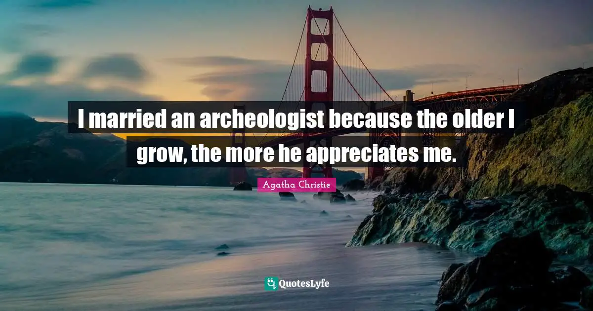I married an archeologist because the older I grow, the more he appreciates me.