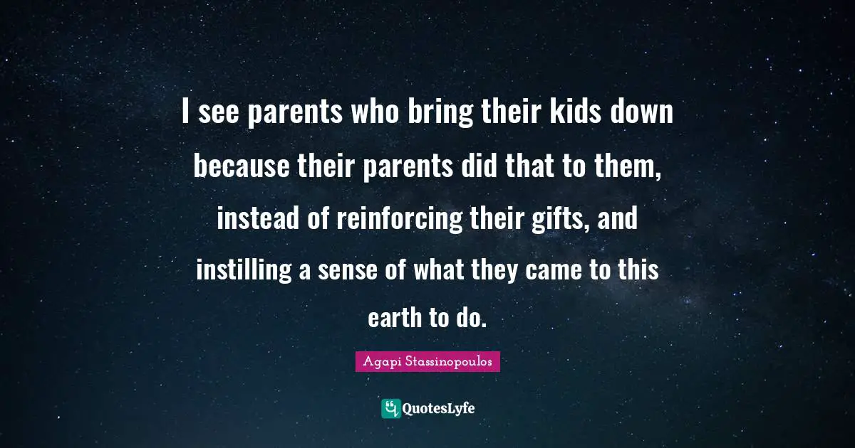 I see parents who bring their kids down because their parents did that to them, instead of reinforcing their gifts, and instilling a sense of what they came to this earth to do.