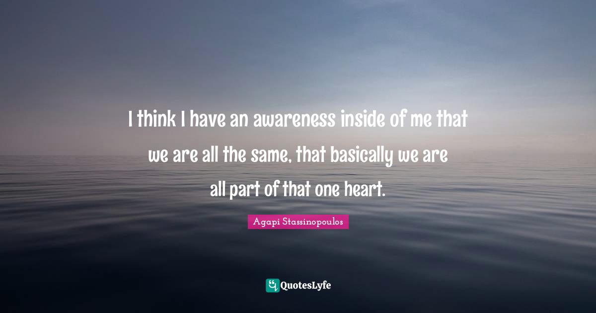 I think I have an awareness inside of me that we are all the same, that basically we are all part of that one heart.