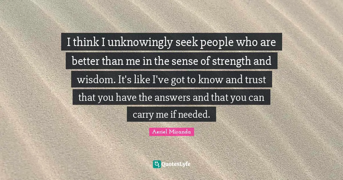 I think I unknowingly seek people who are better than me in the sense of strength and wisdom. It's like I've got to know and trust that you have the answers and that you can carry me if needed.