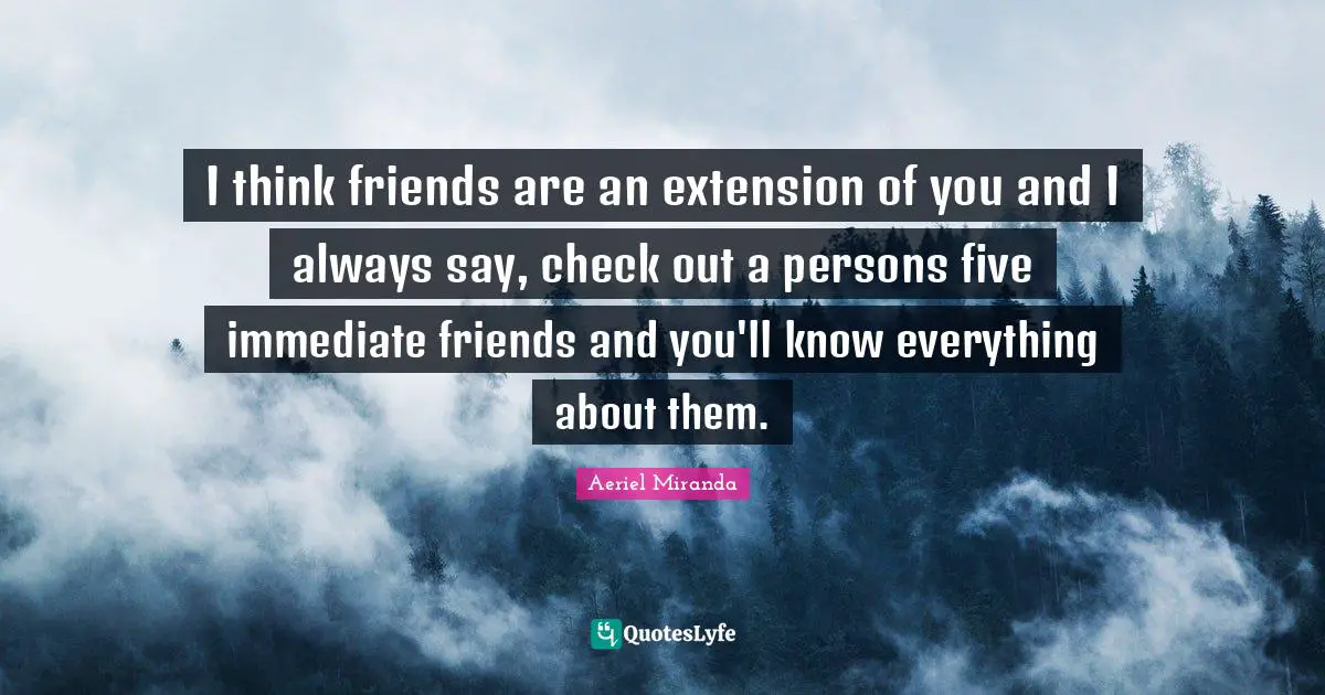 I think friends are an extension of you and I always say, check out a persons five immediate friends and you'll know everything about them.