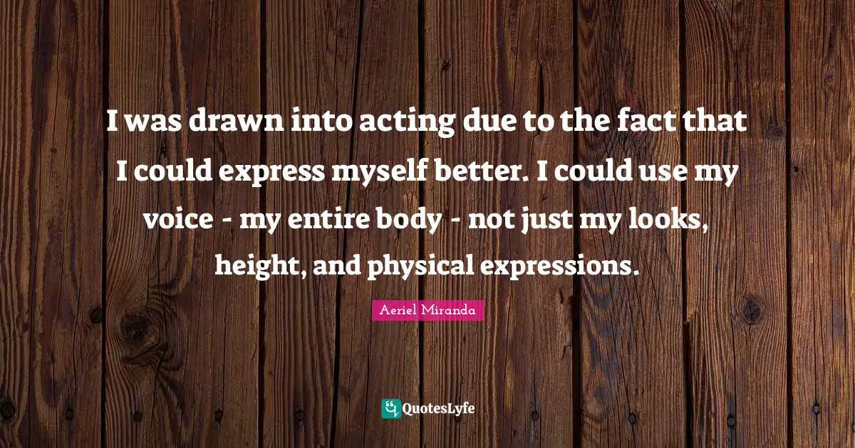 I was drawn into acting due to the fact that I could express myself better. I could use my voice - my entire body - not just my looks, height, and physical expressions.
