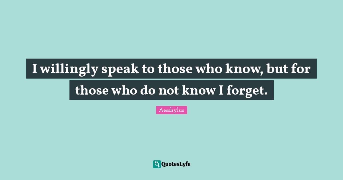 I willingly speak to those who know, but for those who do not know I forget.
