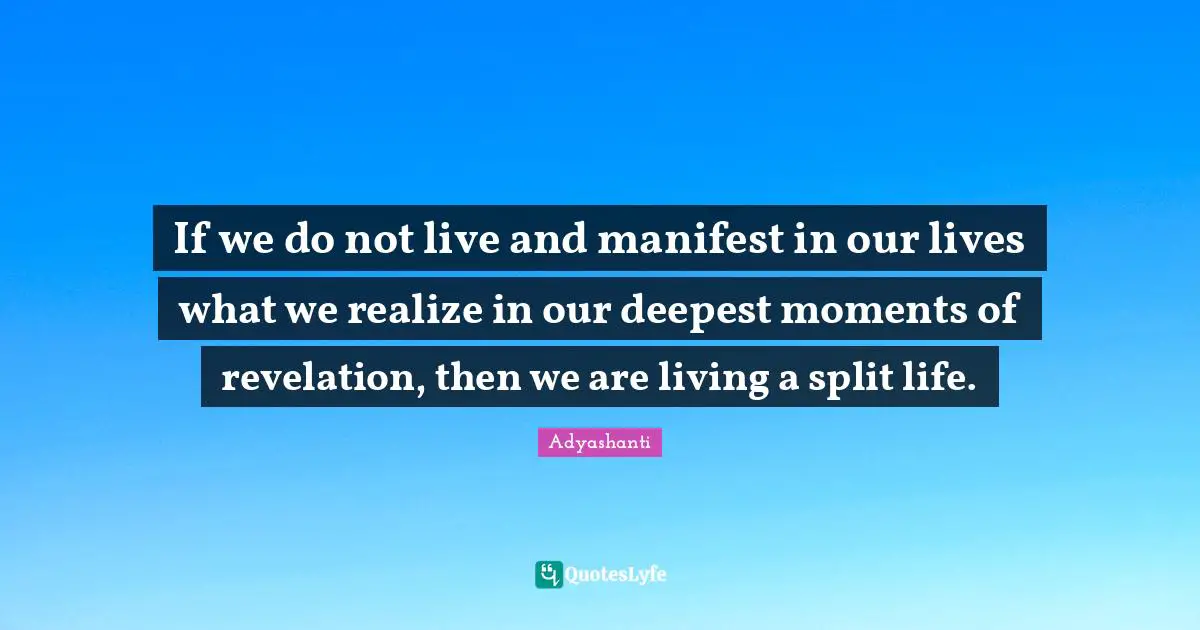 If we do not live and manifest in our lives what we realize in our deepest moments of revelation, then we are living a split life.