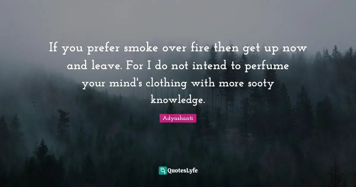 If you prefer smoke over fire then get up now and leave. For I do not intend to perfume your mind's clothing with more sooty knowledge.