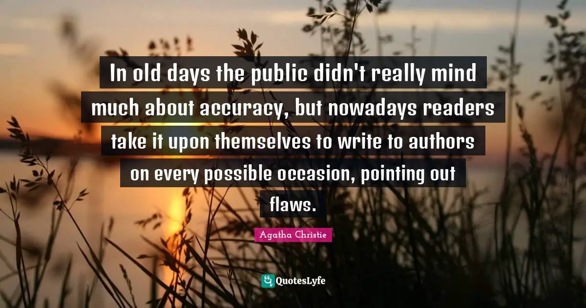 Old Days Quotes: "In old days the public didn't really mind much about accuracy, but nowadays readers take it upon themselves to write to authors on every possible occasion, pointing out flaws."