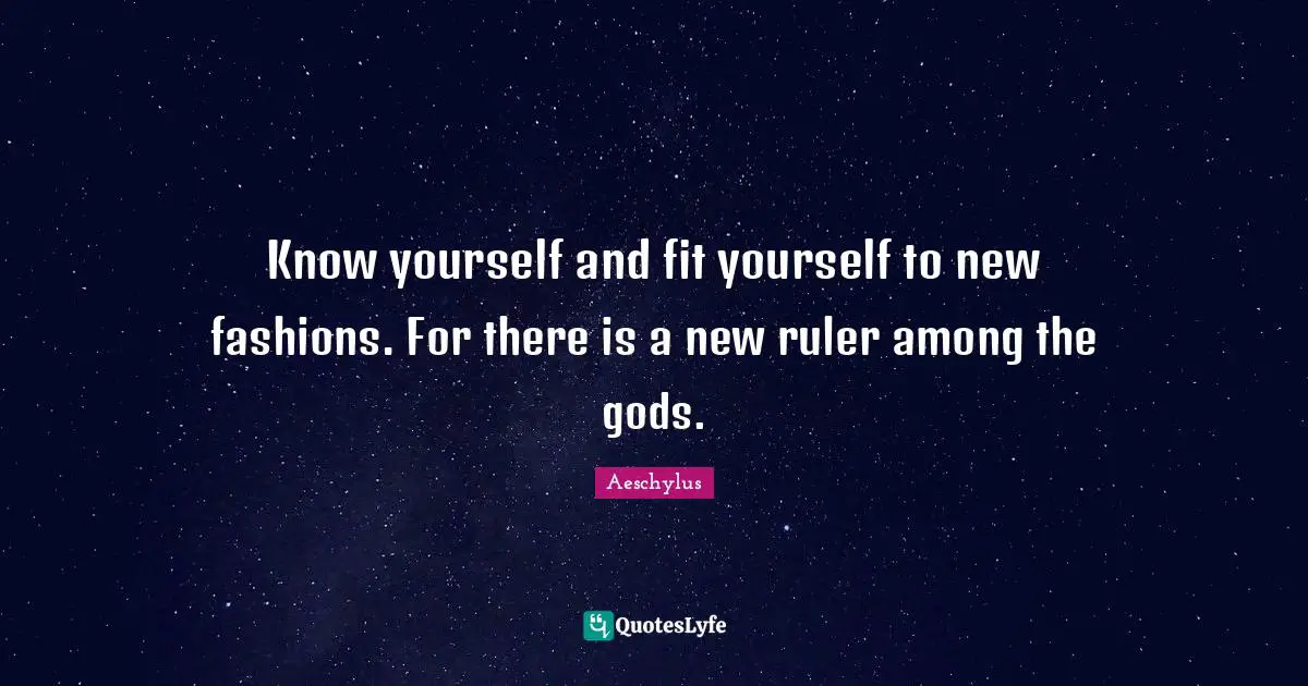 Know yourself and fit yourself to new fashions. For there is a new ruler among the gods.