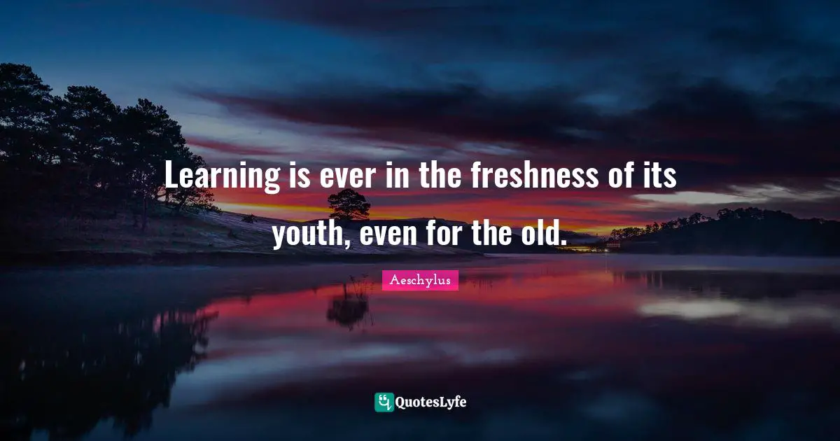 Learning is ever in the freshness of its youth, even for the old.