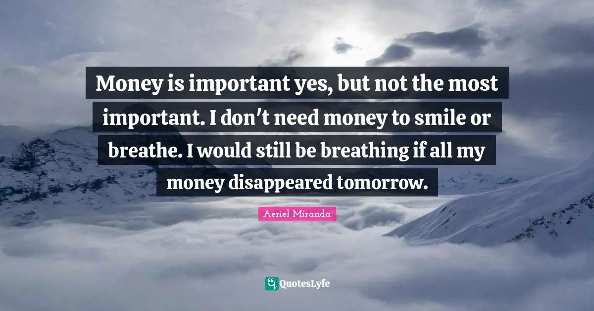 Money is important yes, but not the most important. I don't need money to smile or breathe. I would still be breathing if all my money disappeared tomorrow.