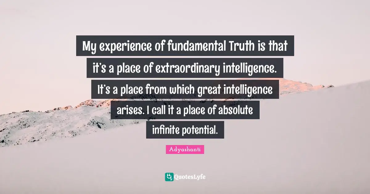 My experience of fundamental Truth is that it’s a place of extraordinary intelligence. It’s a place from which great intelligence arises. I call it a place of absolute infinite potential.
