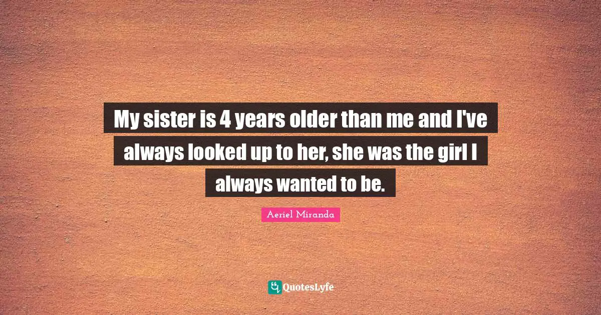 My sister is 4 years older than me and I've always looked up to her, she was the girl I always wanted to be.