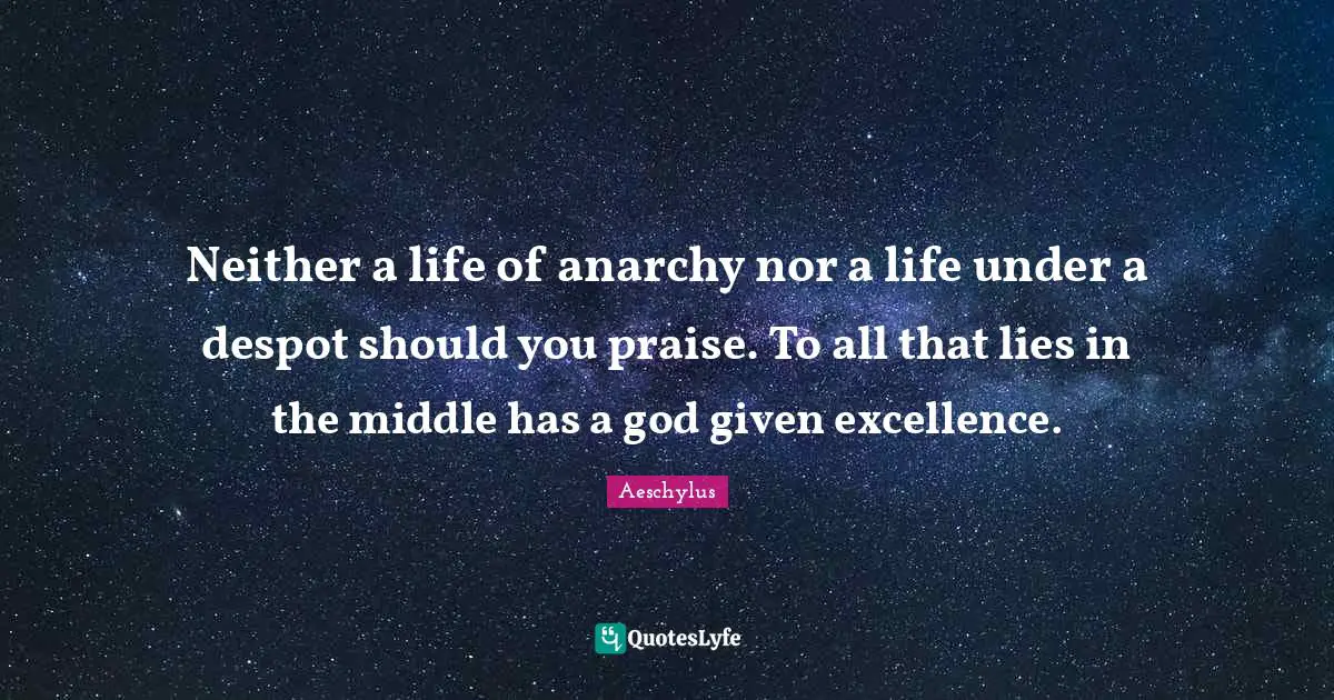 Neither a life of anarchy nor a life under a despot should you praise. To all that lies in the middle has a god given excellence.