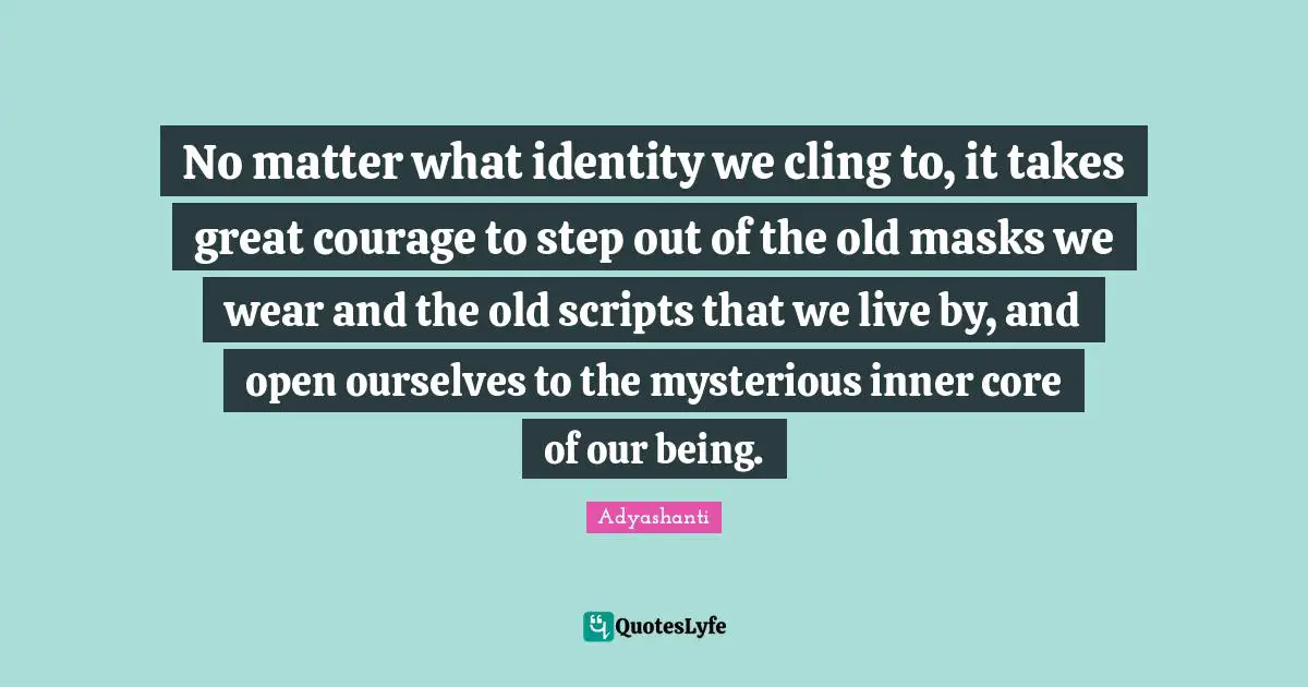 No matter what identity we cling to, it takes great courage to step out of the old masks we wear and the old scripts that we live by, and open ourselves to the mysterious inner core of our being.