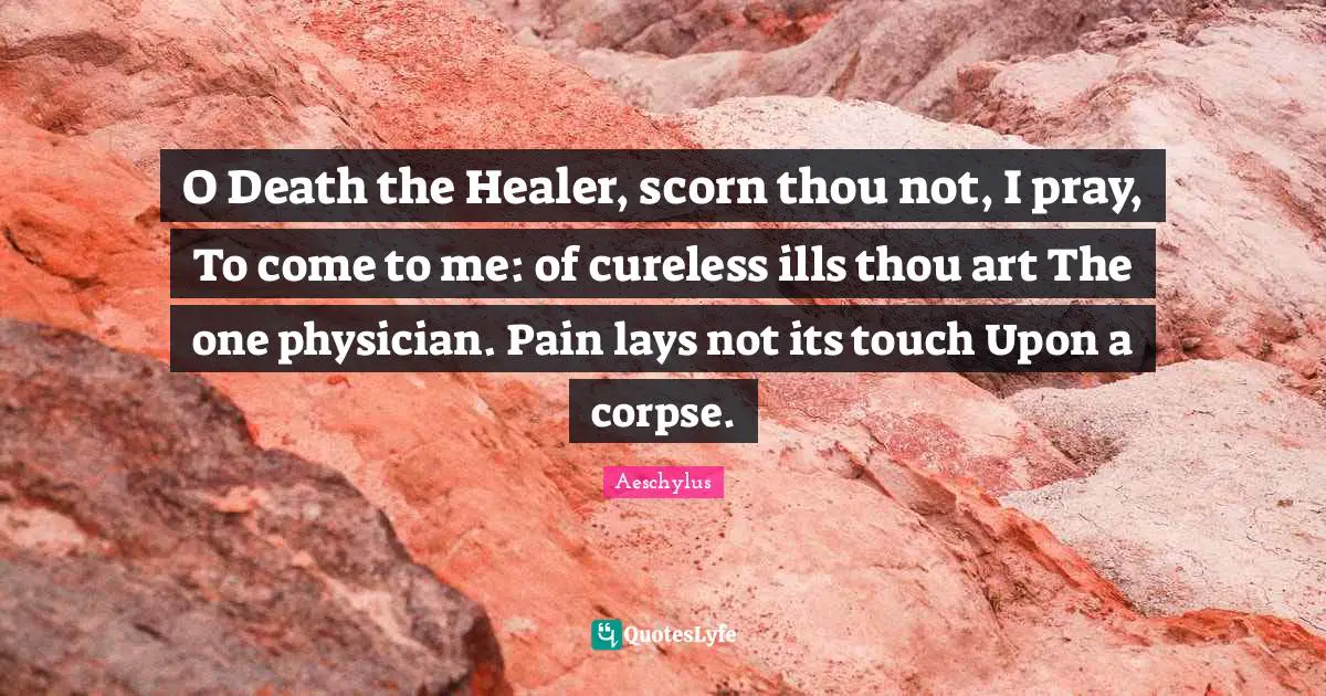 O Death the Healer, scorn thou not, I pray, To come to me: of cureless ills thou art The one physician. Pain lays not its touch Upon a corpse.