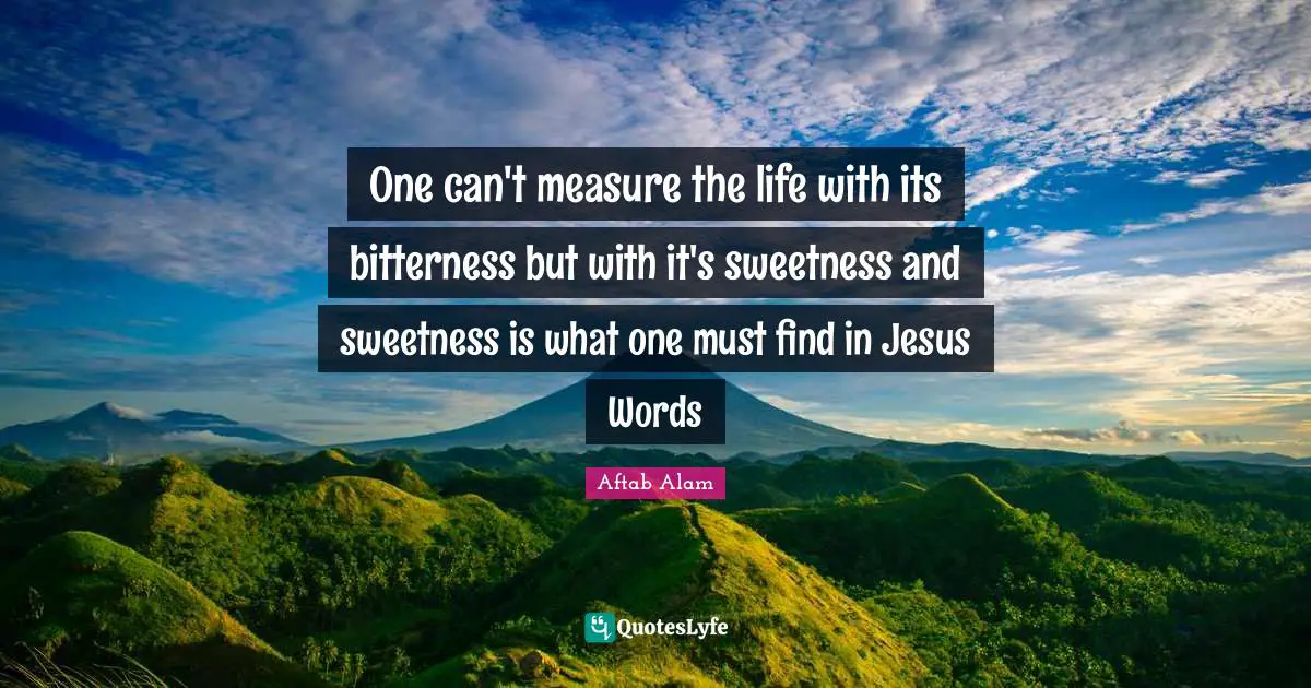 One can't measure the life with its bitterness but with it's sweetness and sweetness is what one must find in Jesus Words
