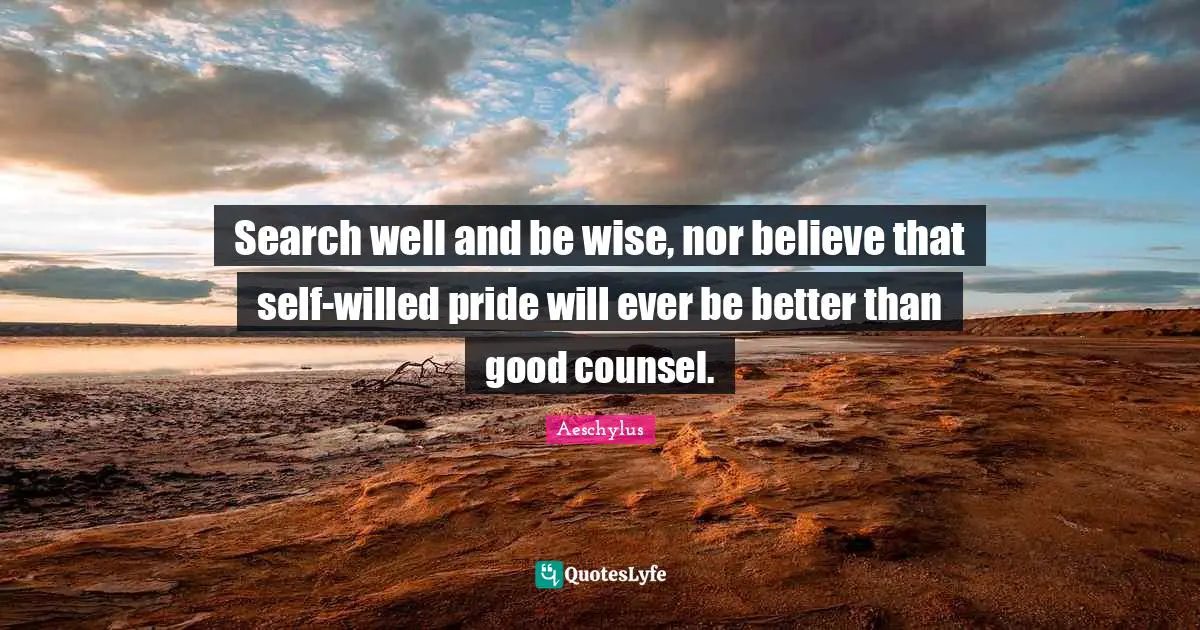 Search well and be wise, nor believe that self-willed pride will ever be better than good counsel.
