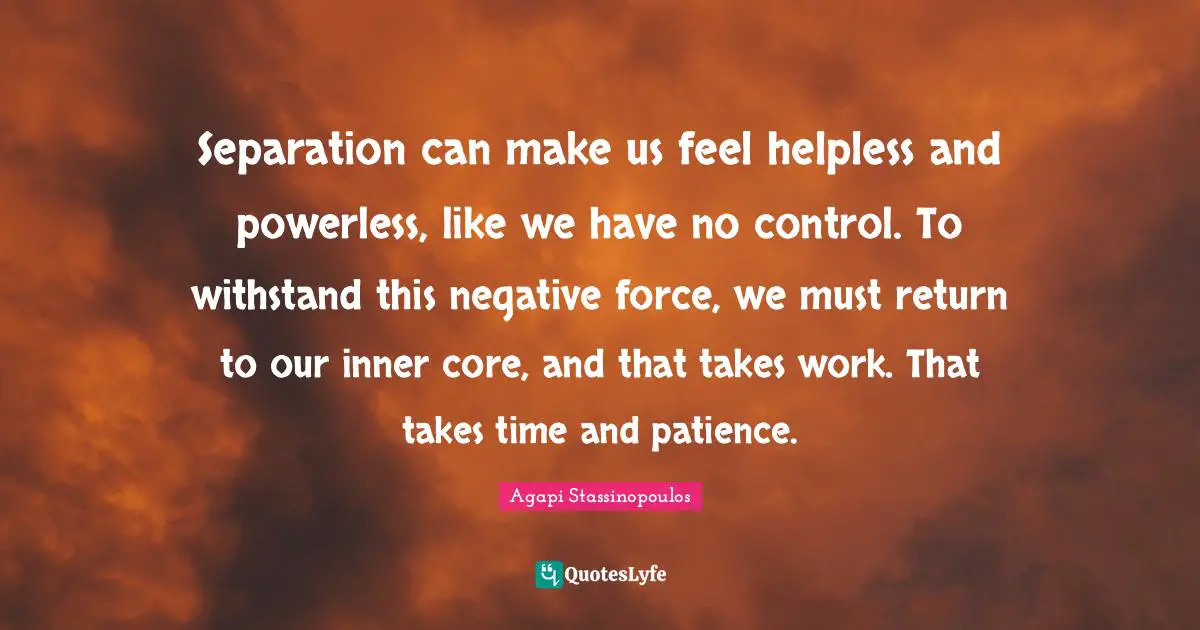 Separation can make us feel helpless and powerless, like we have no control. To withstand this negative force, we must return to our inner core, and that takes work. That takes time and patience.