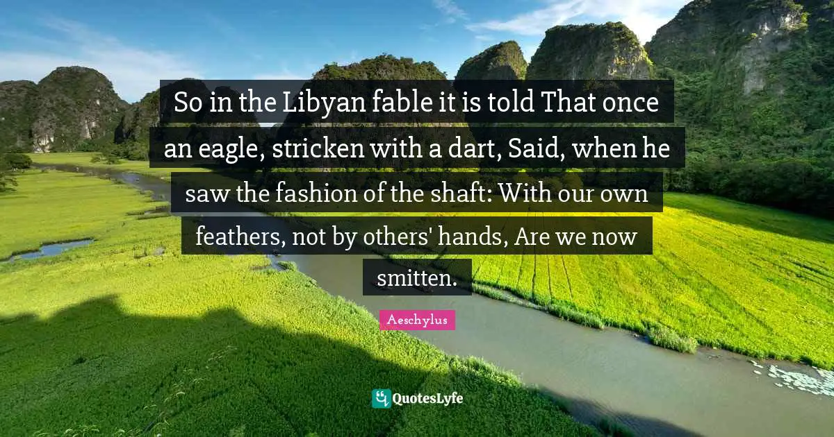 Feathers Quotes: "So in the Libyan fable it is told That once an eagle, stricken with a dart, Said, when he saw the fashion of the shaft: With our own feathers, not by others' hands, Are we now smitten."
