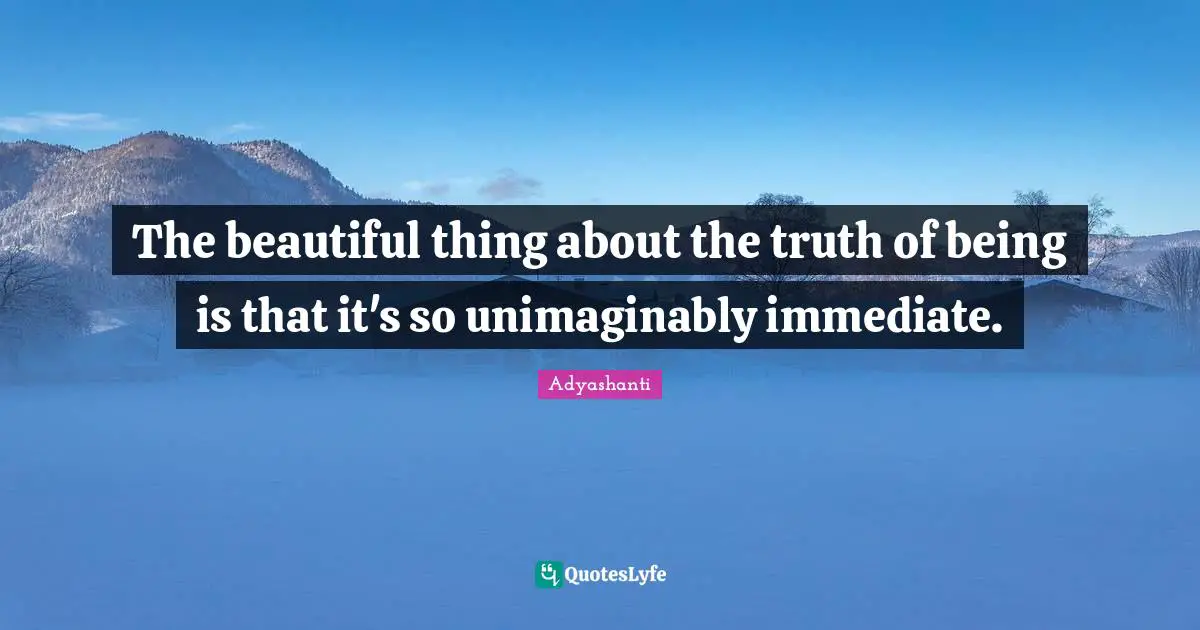 The beautiful thing about the truth of being is that it's so unimaginably immediate.
