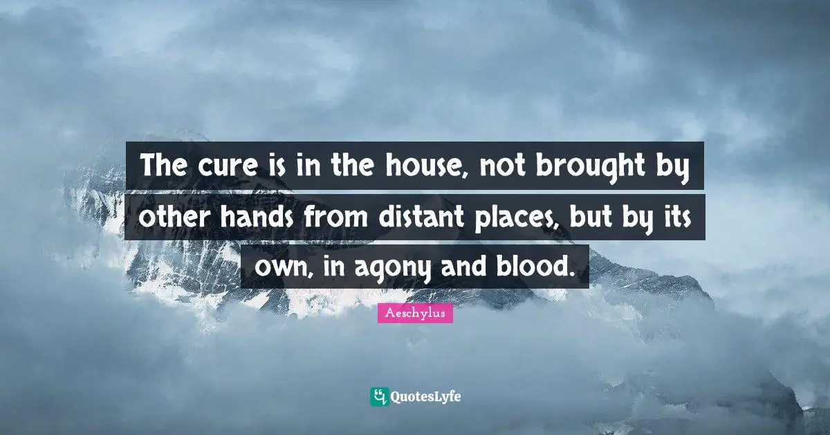 The cure is in the house, not brought by other hands from distant places, but by its own, in agony and blood.