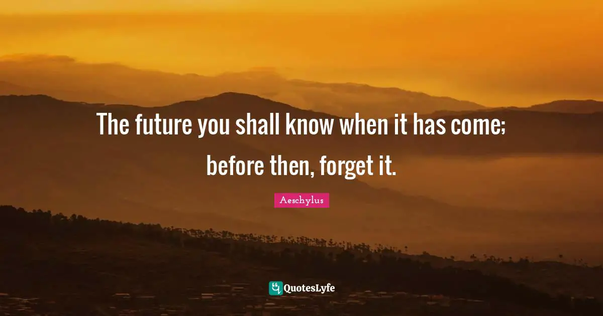 The future you shall know when it has come; before then, forget it.