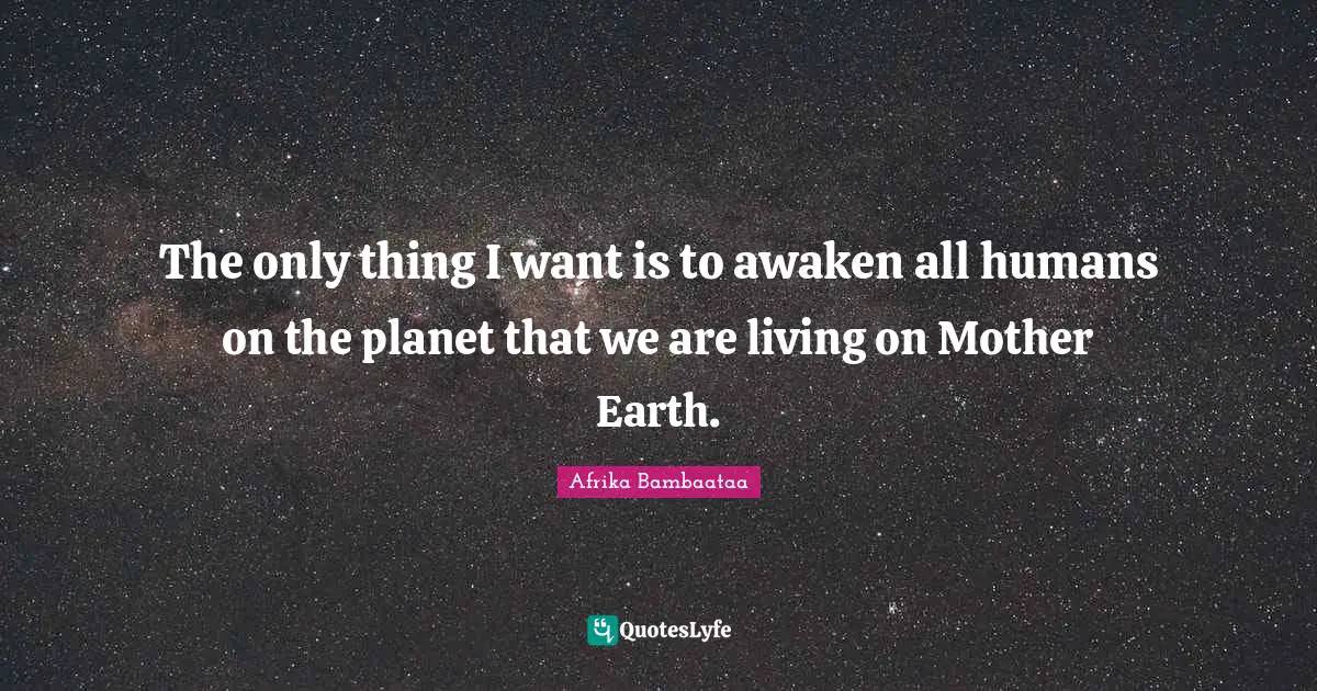 The only thing I want is to awaken all humans on the planet that we are living on Mother Earth.