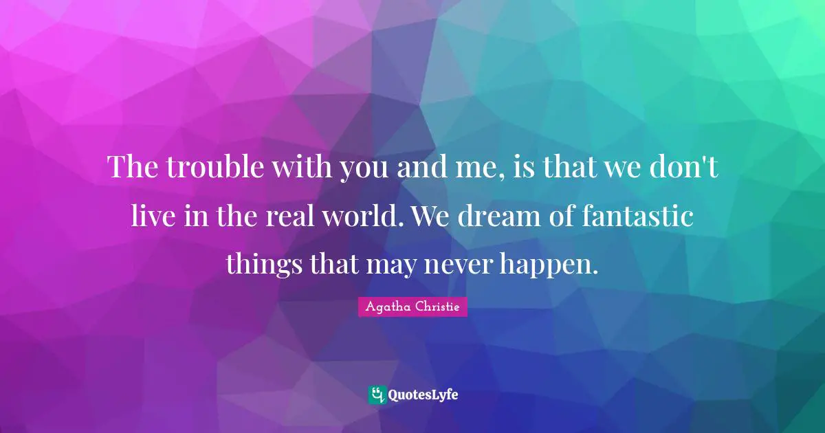 The trouble with you and me, is that we don't live in the real world. We dream of fantastic things that may never happen.