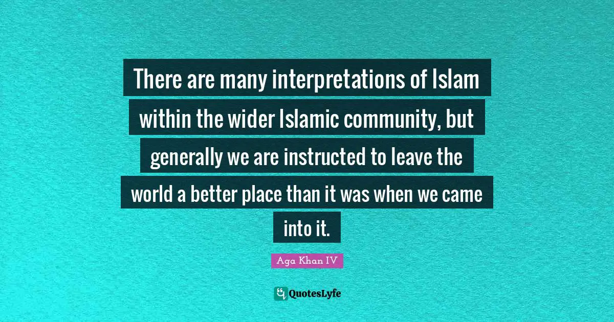 Aga Khan IV Quotes: "There are many interpretations of Islam within the wider Islamic community, but generally we are instructed to leave the world a better place than it was when we came into it."