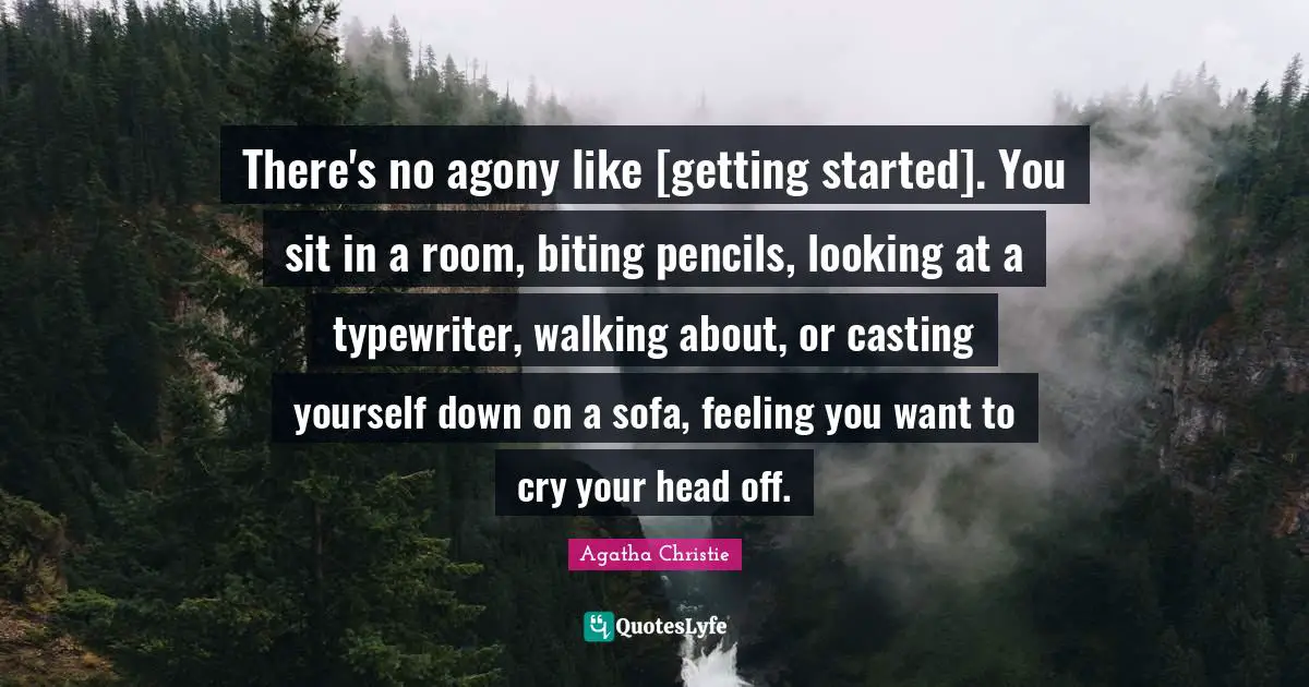 There's no agony like [getting started]. You sit in a room, biting pencils, looking at a typewriter, walking about, or casting yourself down on a sofa, feeling you want to cry your head off.