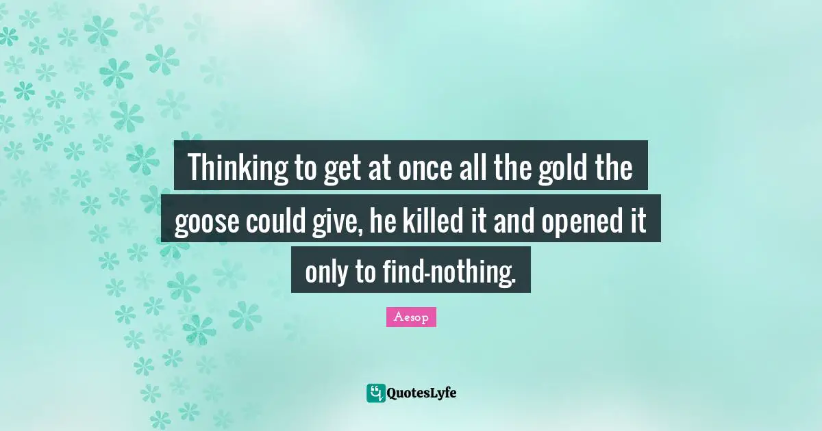 Thinking to get at once all the gold the goose could give, he killed it and opened it only to find-nothing.
